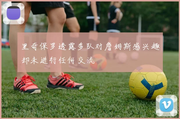里奇保罗透露多队对詹姆斯感兴趣却未进行任何交流