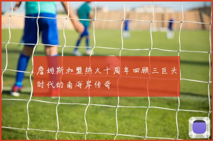 詹姆斯加盟热火十周年回顾三巨头时代的南海岸传奇