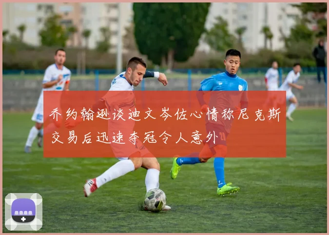 乔约翰逊谈迪文岑佐心情称尼克斯交易后迅速夺冠令人意外