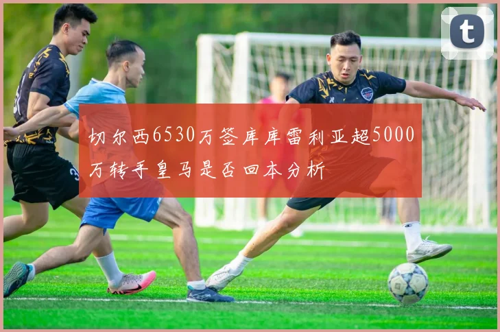 切尔西6530万签库库雷利亚超5000万转手皇马是否回本分析