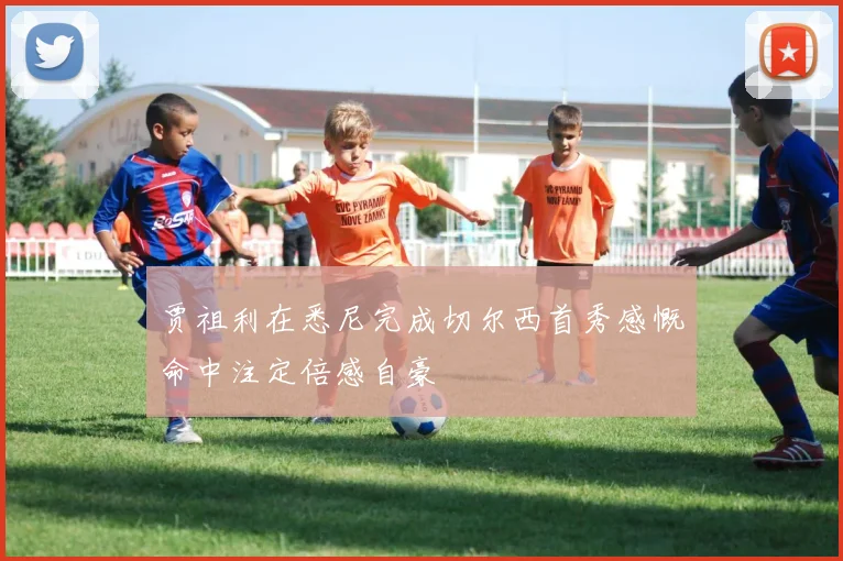 贾祖利在悉尼完成切尔西首秀感慨命中注定倍感自豪