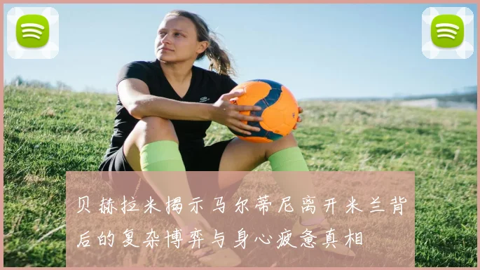 贝赫拉米揭示马尔蒂尼离开米兰背后的复杂博弈与身心疲惫真相