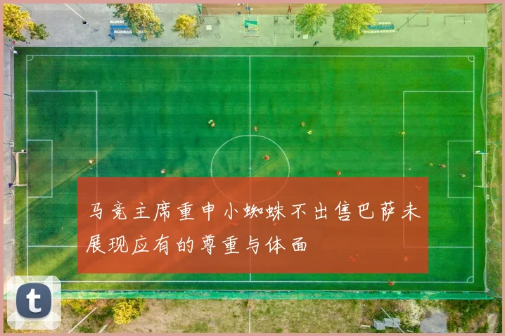 马竞主席重申小蜘蛛不出售巴萨未展现应有的尊重与体面