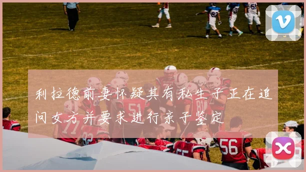 利拉德前妻怀疑其有私生子正在追问女方并要求进行亲子鉴定
