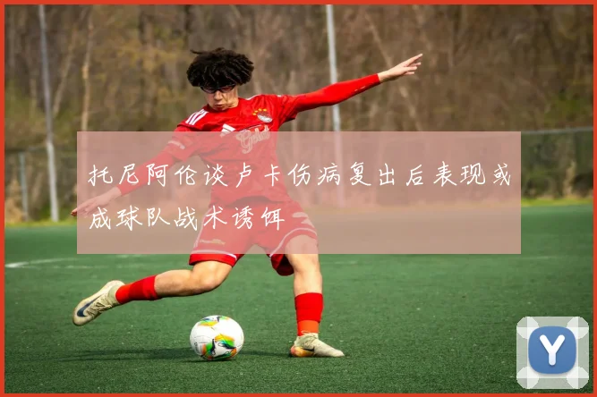 托尼阿伦谈卢卡伤病复出后表现或成球队战术诱饵