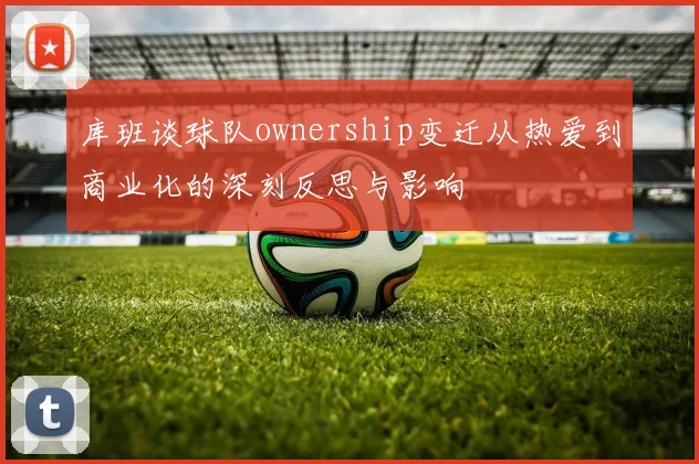 库班谈球队ownership变迁从热爱到商业化的深刻反思与影响