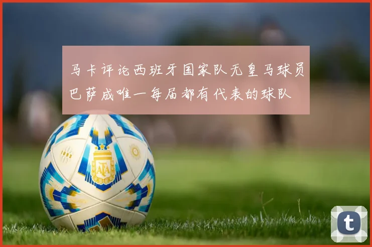 马卡评论西班牙国家队无皇马球员巴萨成唯一每届都有代表的球队