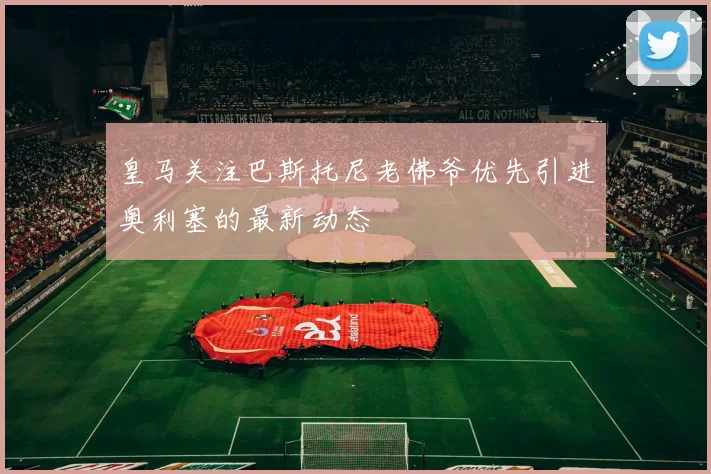 皇马关注巴斯托尼老佛爷优先引进奥利塞的最新动态