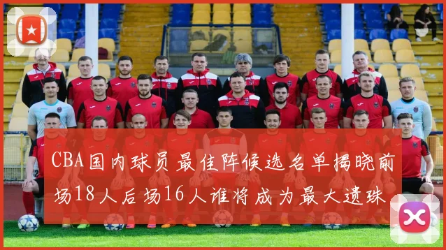 CBA国内球员最佳阵候选名单揭晓前场18人后场16人谁将成为最大遗珠