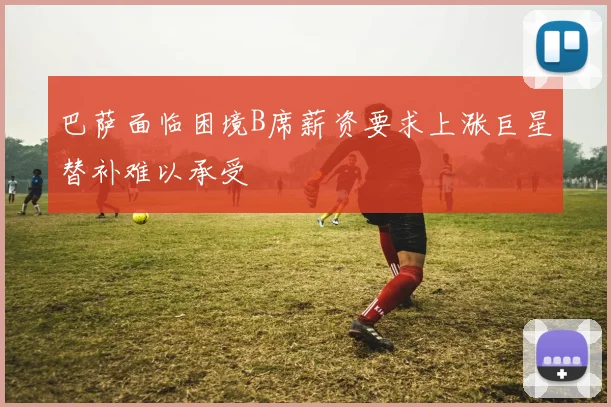 巴萨面临困境B席薪资要求上涨巨星替补难以承受