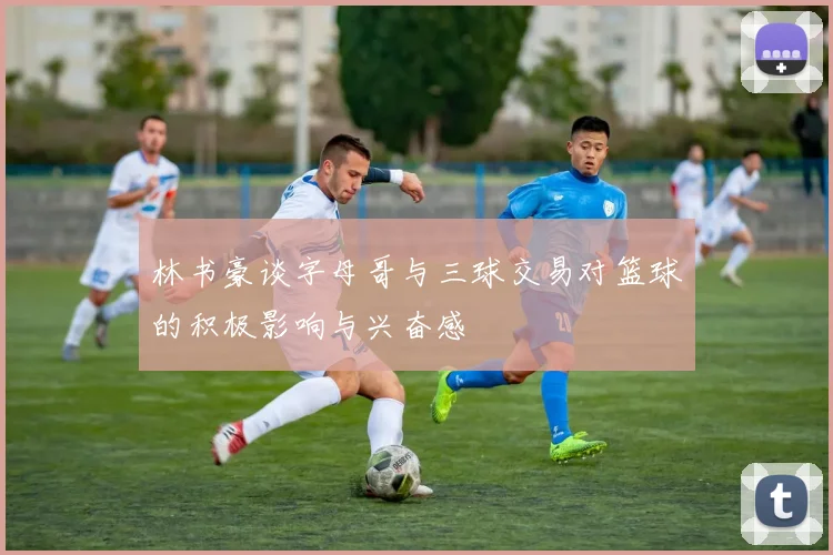 林书豪谈字母哥与三球交易对篮球的积极影响与兴奋感