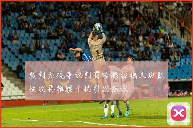 裁判无视争议判罚哈滕拉拽文班阻快攻再推腰干扰引发热议