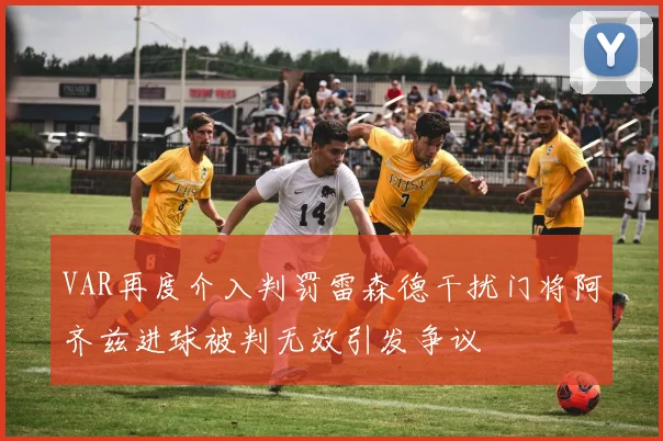 VAR再度介入判罚雷森德干扰门将阿齐兹进球被判无效引发争议