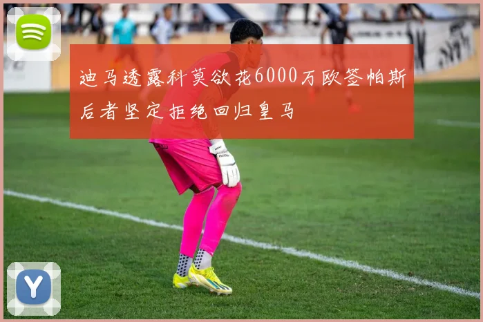 迪马透露科莫欲花6000万欧签帕斯后者坚定拒绝回归皇马