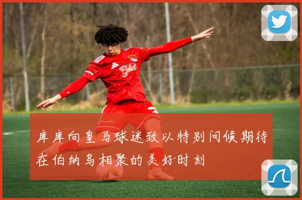 库库向皇马球迷致以特别问候期待在伯纳乌相聚的美好时刻