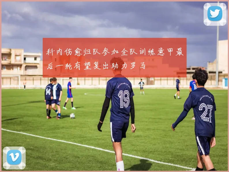 科内伤愈归队参加全队训练意甲最后一轮有望复出助力罗马