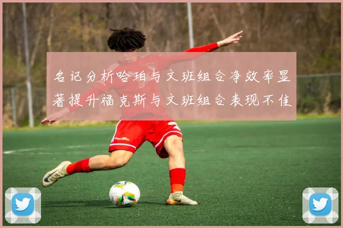 名记分析哈珀与文班组合净效率显著提升福克斯与文班组合表现不佳差距明显
