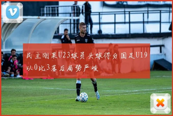 民主刚果U23球员头球得分国足U19以0比3落后局势严峻