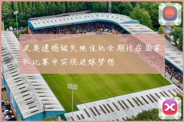 皮奥遗憾错失绝佳机会期待在国家队比赛中实现进球梦想