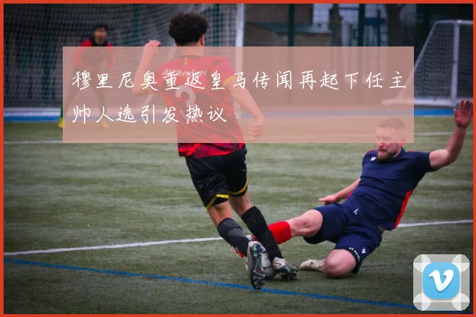 穆里尼奥重返皇马传闻再起下任主帅人选引发热议