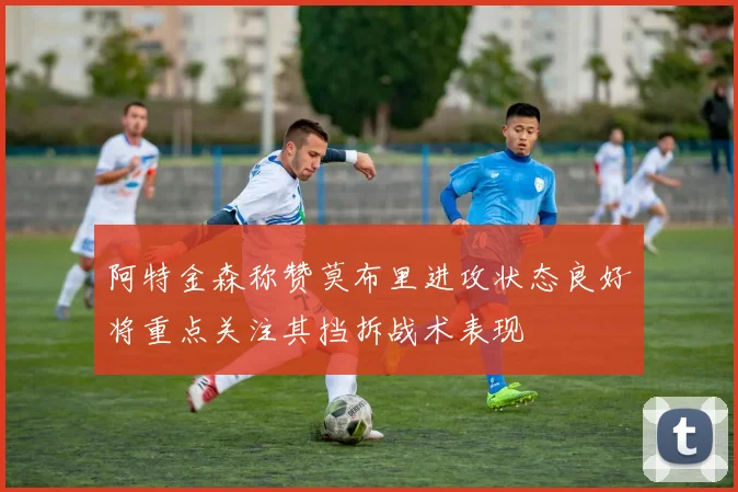 阿特金森称赞莫布里进攻状态良好将重点关注其挡拆战术表现