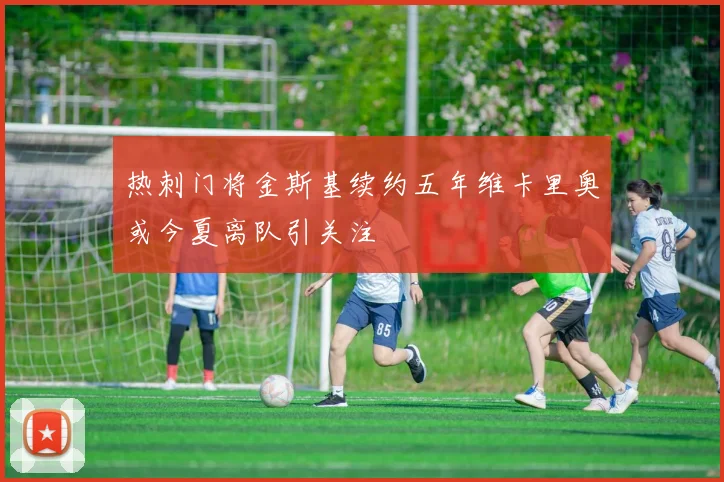 热刺门将金斯基续约五年维卡里奥或今夏离队引关注