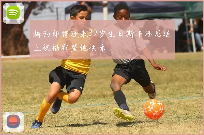 梅西即将迎来39岁生日斯卡洛尼送上祝福希望他快乐